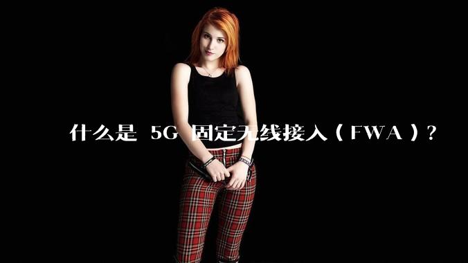 什么是 5G 固定无线接入（FWA）？