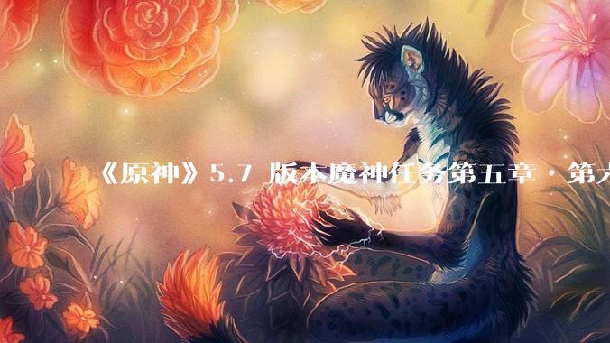 《原神》5.7 版本魔神任务第五章•第六幕「你存在的时空」体验如何？